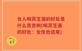 女人喝灵芝酒的好处是什么意思啊(喝灵芝酒的好处：女性也适用)