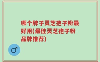 哪个牌子灵芝孢子粉最好用(最佳灵芝孢子粉品牌推荐)