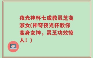 夜光神杯七成教灵芝变淑女(神奇夜光杯教你变身女神，灵芝功效惊人！)