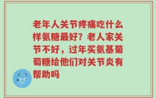 老年人关节疼痛吃什么样氨糖最好？老人家关节不好，过年买氨基葡萄糖给他们对关节炎有帮助吗