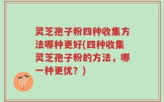 灵芝孢子粉四种收集方法哪种更好(四种收集灵芝孢子粉的方法，哪一种更优？)