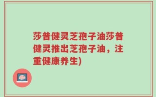 莎普健灵芝孢子油莎普健灵推出芝孢子油，注重健康养生)