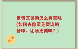 用灵芝煲汤怎么有苦味(如何去除灵芝煲汤的苦味，让汤更美味？)