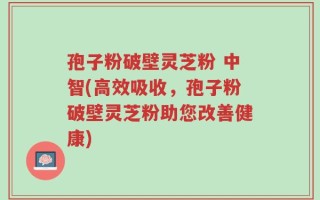 孢子粉破壁灵芝粉 中智(高效吸收，孢子粉破壁灵芝粉助您改善健康)