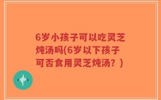 6岁小孩子可以吃灵芝炖汤吗(6岁以下孩子可否食用灵芝炖汤？)