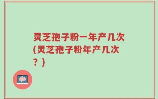 灵芝孢子粉一年产几次(灵芝孢子粉年产几次？)