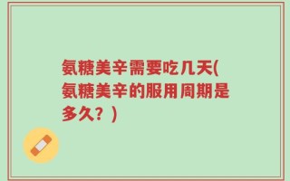 氨糖美辛需要吃几天(氨糖美辛的服用周期是多久？)