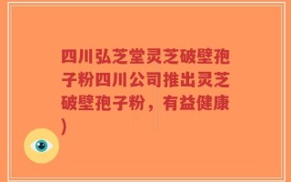 四川弘芝堂灵芝破壁孢子粉四川公司推出灵芝破壁孢子粉，有益健康)