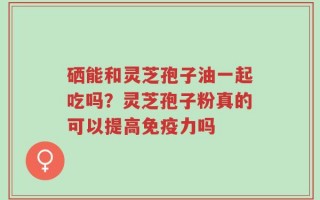 硒能和灵芝孢子油一起吃吗？灵芝孢子粉真的可以提高免疫力吗