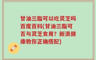 甘油三酯可以吃灵芝吗百度百科(甘油三酯可否与灵芝食用？新浪健康教你正确搭配)