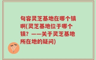 句容灵芝基地在哪个镇啊(灵芝基地位于哪个镇？——关于灵芝基地所在地的疑问)