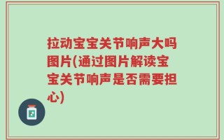 拉动宝宝关节响声大吗图片(通过图片解读宝宝关节响声是否需要担心)