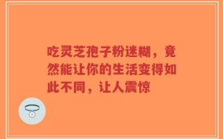 吃灵芝孢子粉迷糊，竟然能让你的生活变得如此不同，让人震惊