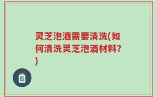 灵芝泡酒需要清洗(如何清洗灵芝泡酒材料？)