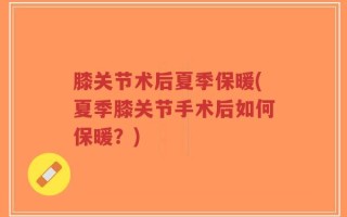 膝关节术后夏季保暖(夏季膝关节手术后如何保暖？)