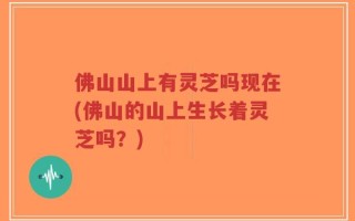 佛山山上有灵芝吗现在(佛山的山上生长着灵芝吗？)
