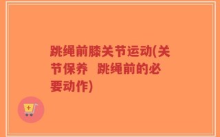 跳绳前膝关节运动(关节保养  跳绳前的必要动作)