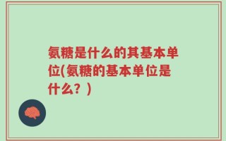 氨糖是什么的其基本单位(氨糖的基本单位是什么？)
