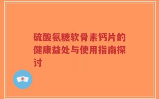 硫酸氨糖软骨素钙片的健康益处与使用指南探讨