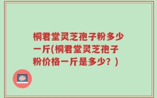 桐君堂灵芝孢子粉多少一斤(桐君堂灵芝孢子粉价格一斤是多少？)