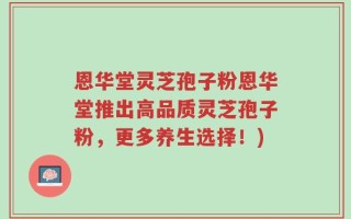 恩华堂灵芝孢子粉恩华堂推出高品质灵芝孢子粉，更多养生选择！)