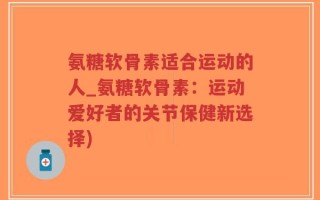 氨糖软骨素适合运动的人_氨糖软骨素：运动爱好者的关节保健新选择)