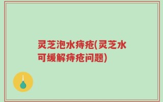 灵芝泡水痔疮(灵芝水可缓解痔疮问题)