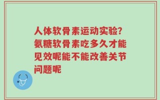 人体软骨素运动实验？氨糖软骨素吃多久才能见效呢能不能改善关节问题呢