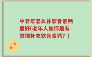 中老年怎么补软骨素钙最好(老年人如何最有效地补充软骨素钙？)