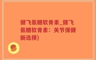 健飞氨糖软骨素_健飞氨糖软骨素：关节保健新选择)