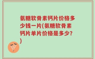 氨糖软骨素钙片价格多少钱一片(氨糖软骨素钙片单片价格是多少？)