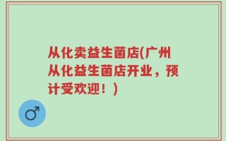 从化卖益生菌店(广州从化益生菌店开业，预计受欢迎！)