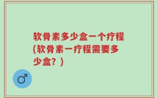 软骨素多少盒一个疗程(软骨素一疗程需要多少盒？)