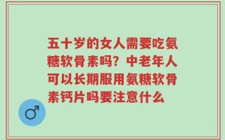 五十岁的女人需要吃氨糖软骨素吗？中老年人可以长期服用氨糖软骨素钙片吗要注意什么