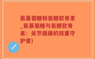 氨基葡糖和氨糖软骨素_氨基葡糖与氨糖软骨素：关节健康的双重守护者)