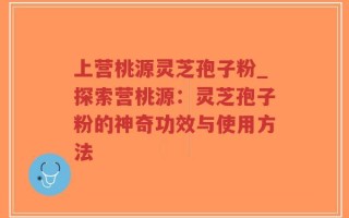 上营桃源灵芝孢子粉_探索营桃源：灵芝孢子粉的神奇功效与使用方法