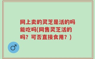 网上卖的灵芝是活的吗能吃吗(网售灵芝活的吗？可否直接食用？)