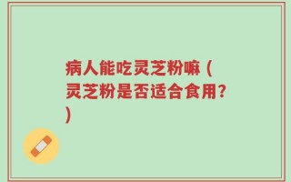 病人能吃灵芝粉嘛 (灵芝粉是否适合食用？)