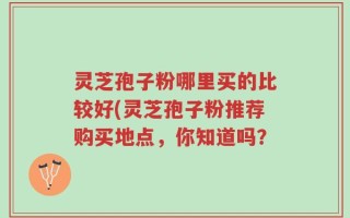 灵芝孢子粉哪里买的比较好(灵芝孢子粉推荐购买地点，你知道吗？