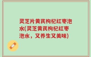 灵芝片黄芪枸杞红枣泡水(灵芝黄芪枸杞红枣泡水，又养生又美味)