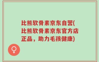 比熊软骨素京东自营(比熊软骨素京东官方店正品，助力毛孩健康)