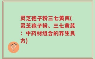 灵芝孢子粉三七黄芪(灵芝孢子粉、三七黄芪：中药材组合的养生良方)