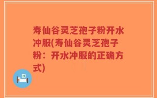 寿仙谷灵芝孢子粉开水冲服(寿仙谷灵芝孢子粉：开水冲服的正确方式)