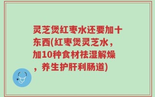 灵芝煲红枣水还要加十东西(红枣煲灵芝水，加10种食材祛湿解燥，养生护肝利肠道)