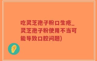 吃灵芝孢子粉口生疮_灵芝孢子粉使用不当可能导致口腔问题)