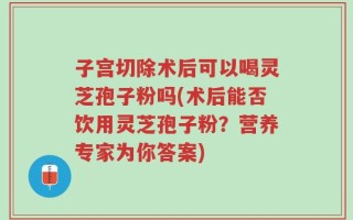 子宫切除术后可以喝灵芝孢子粉吗(术后能否饮用灵芝孢子粉？营养专家为你答案)