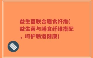 益生菌联合膳食纤维(益生菌与膳食纤维搭配，呵护肠道健康)