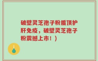 破壁灵芝孢子粉盾顶护肝免疫，破壁灵芝孢子粉震撼上市！)