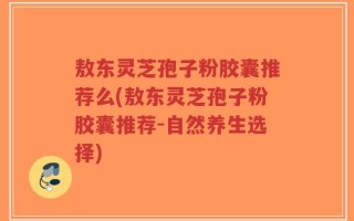 敖东灵芝孢子粉胶囊推荐么(敖东灵芝孢子粉胶囊推荐-自然养生选择)