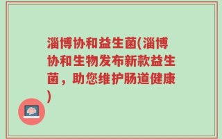 淄博协和益生菌(淄博协和生物发布新款益生菌，助您维护肠道健康)